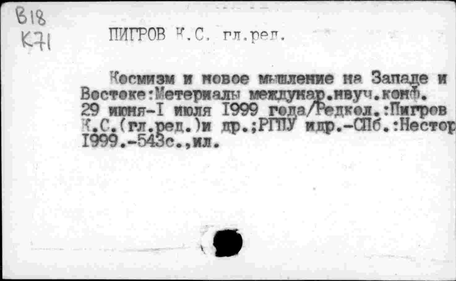 ﻿
ПИГРОВ *.С. гтт.ррп.
Космизм и новое миялекие ня Западе и Востоке:Материалы межлукар.нвуч. коий. 29 июня-1 июля 1999 гола/Редкол.гПмгрлв К.С.(гл.ред.)м др.;РГПУ идр.-СПб.:Нестор 1999.-543с.,мл.